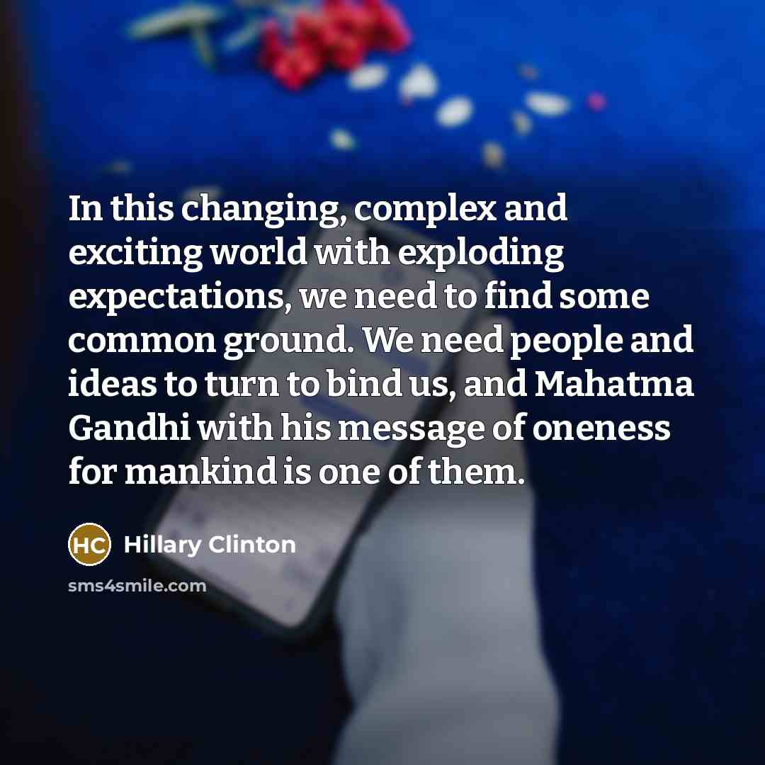 “In this changing, complex and exciting world with exploding expectations, we need to find some common ground. We need people and ideas to turn to bind us, and Mahatma Gandhi with his message of oneness for mankind is one of them.” quote by Hillary Clinton