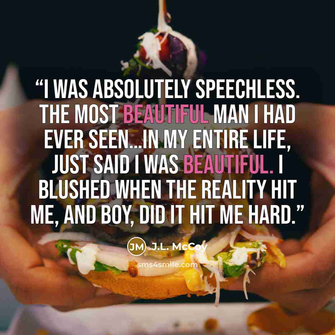 “I was absolutely speechless. The most beautiful man I had ever seen…IN MY ENTIRE LIFE, just said I was beautiful. I blushed when the reality hit me, and boy, did it hit me hard.” quote by J.L. McCoy