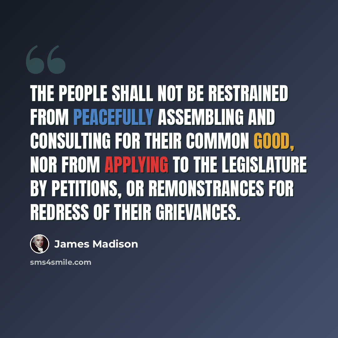 “The people shall not be restrained from peacefully assembling and consulting for their common good, nor from applying to the legislature by petitions, or remonstrances for redress of their grievances.” quote by James Madison