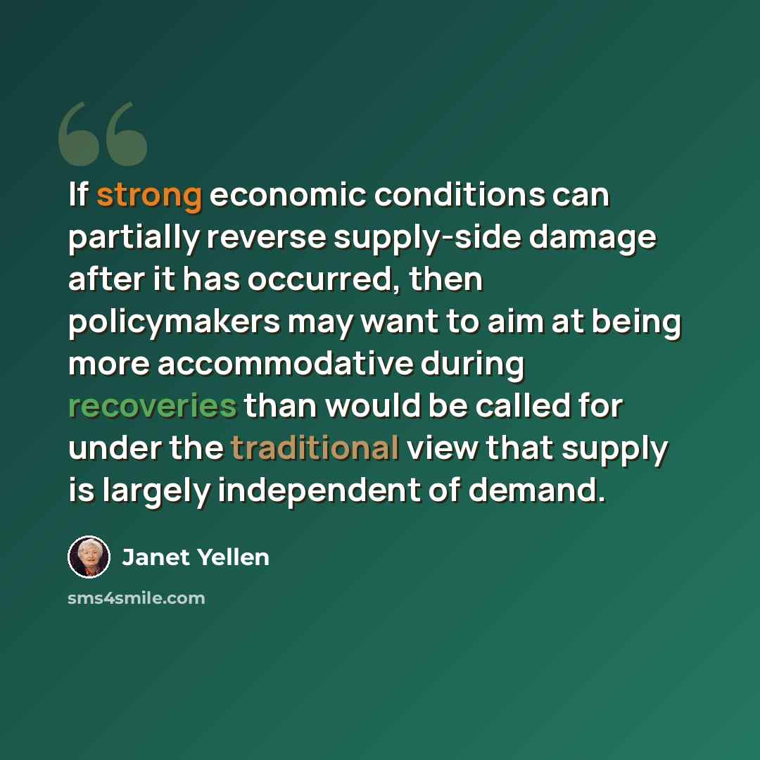 “If strong economic conditions can partially reverse supply-side damage after it has occurred, then policymakers may want to aim at being more accommodative during recoveries than would be called for under the traditional view that supply is largely independent of demand.” quote by Janet Yellen