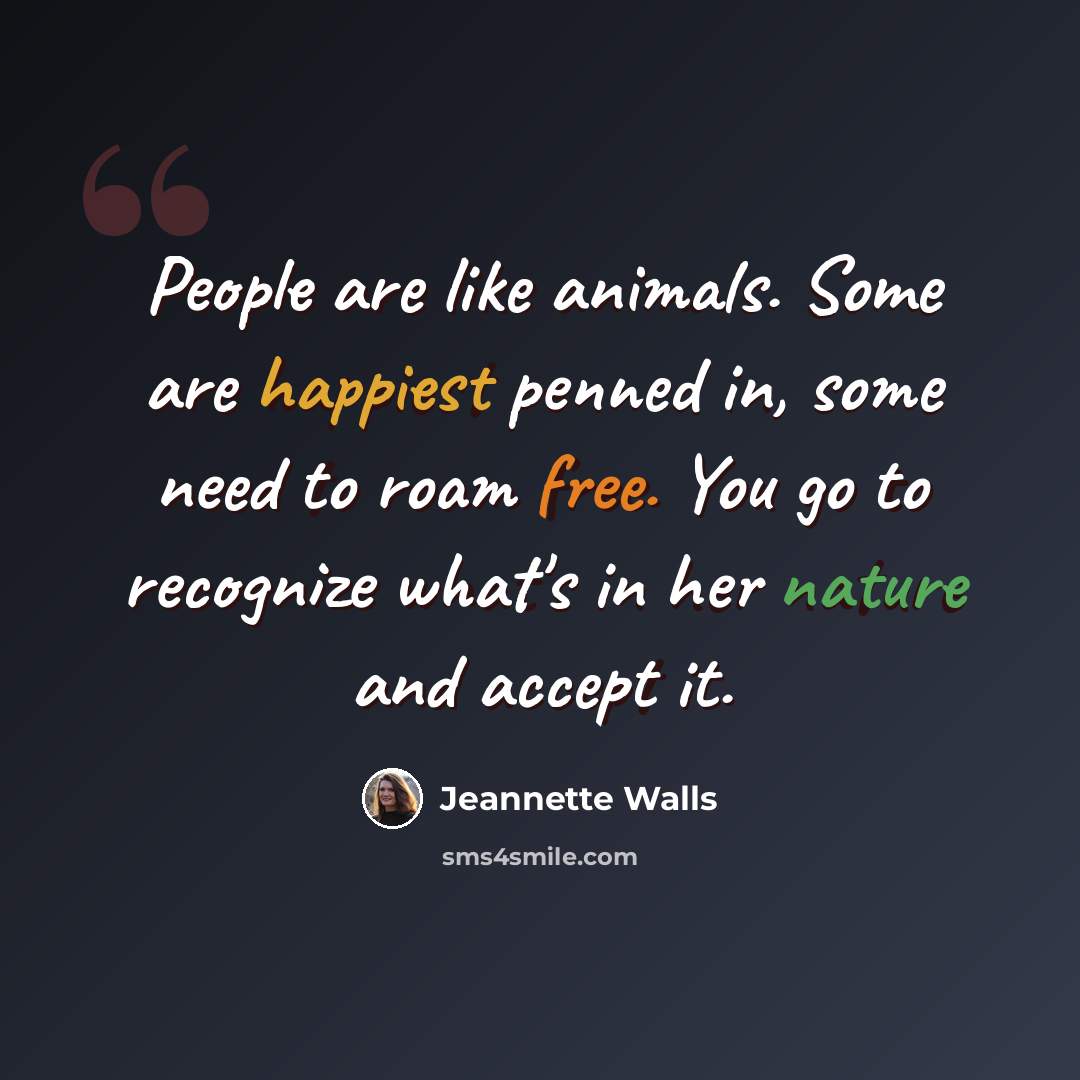 “People are like animals. Some are happiest penned in, some need to roam free. You go to recognize what's in her nature and accept it.” quote by Jeannette Walls