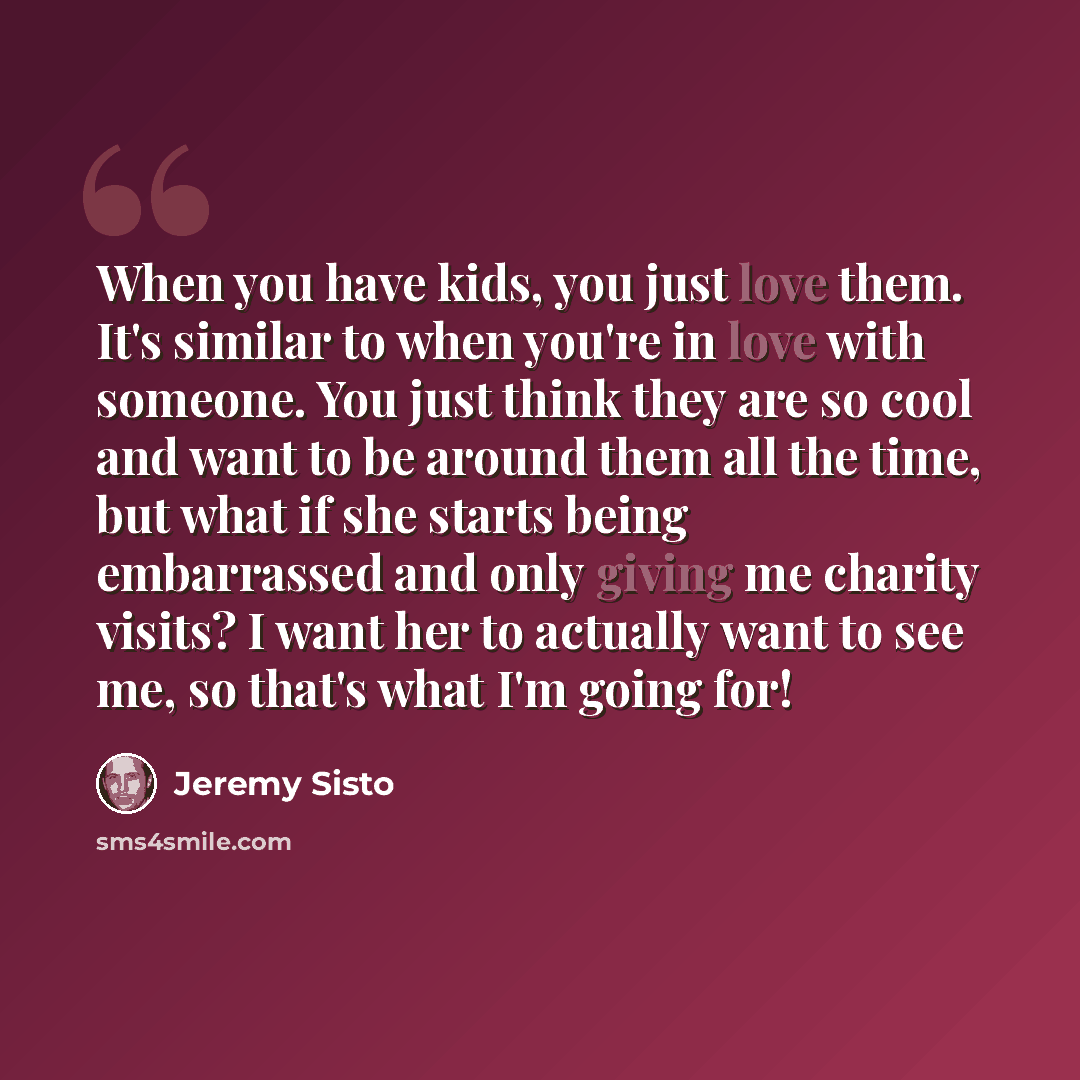 “When you have kids, you just love them. It's similar to when you're in love with someone. You just think they are so cool and want to be around them all the time, but what if she starts being embarrassed and only giving me charity visits? I want her to actually want to see me, so that's what I'm…” quote by Jeremy Sisto