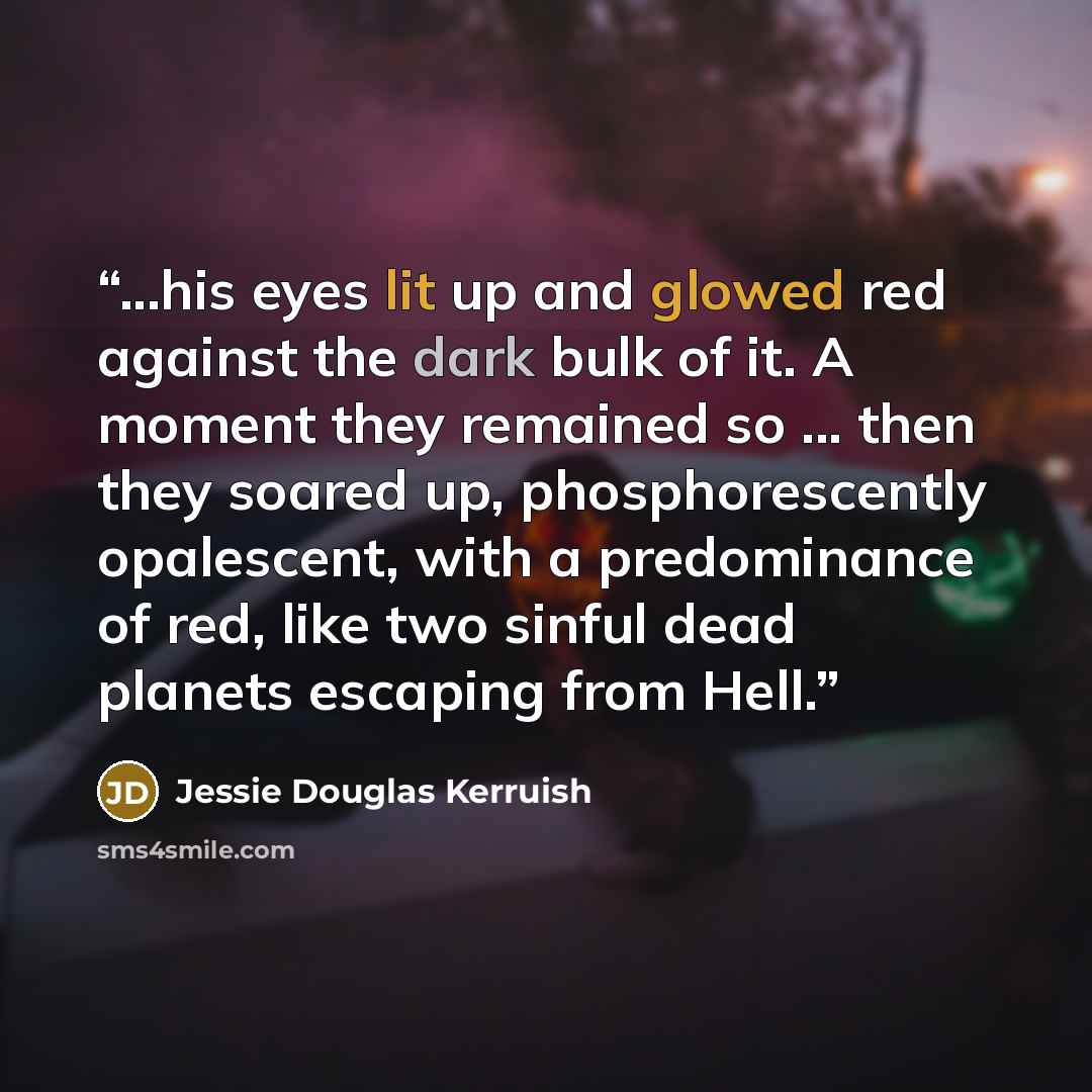 “...his eyes lit up and glowed red against the dark bulk of it. A moment they remained so ... then they soared up, phosphorescently opalescent, with a predominance of red, like two sinful dead planets escaping from Hell.” quote by Jessie Douglas Kerruish