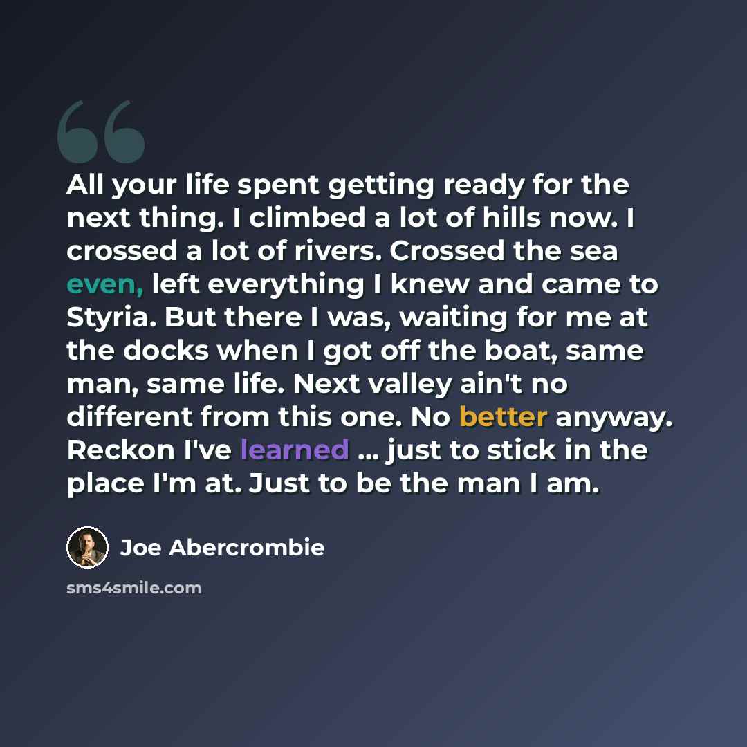 “All your life spent getting ready for the next thing. I climbed a lot of hills now. I crossed a lot of rivers. Crossed the sea even, left everything I knew and came to Styria. But there I was, waiting for me at the docks when I got off the boat, same man, same life. Next valley ain't no different…” quote by Joe Abercrombie