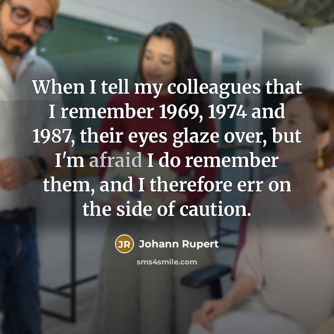 “When I tell my colleagues that I remember 1969, 1974 and 1987, their eyes glaze over, but I'm afraid I do remember them, and I therefore err on the side of caution.” quote by Johann Rupert