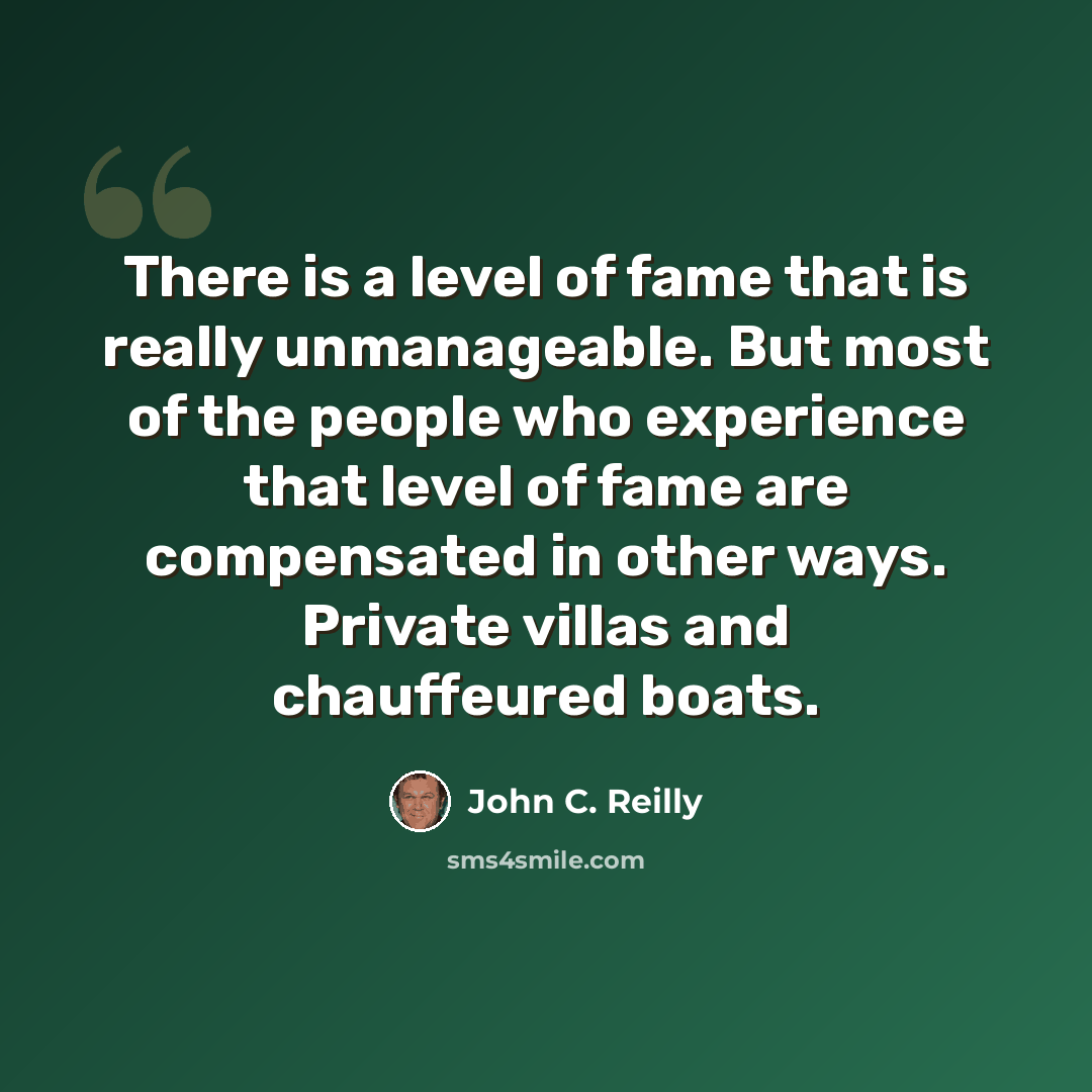 “There is a level of fame that is really unmanageable. But most of the people who experience that level of fame are compensated in other ways. Private villas and chauffeured boats.” quote by John C. Reilly