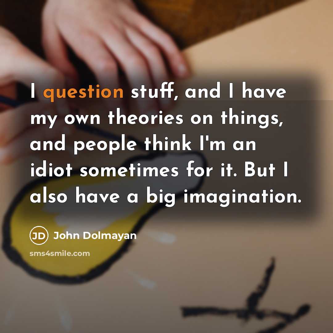 “I question stuff, and I have my own theories on things, and people think I'm an idiot sometimes for it. But I also have a big imagination.” quote by John Dolmayan