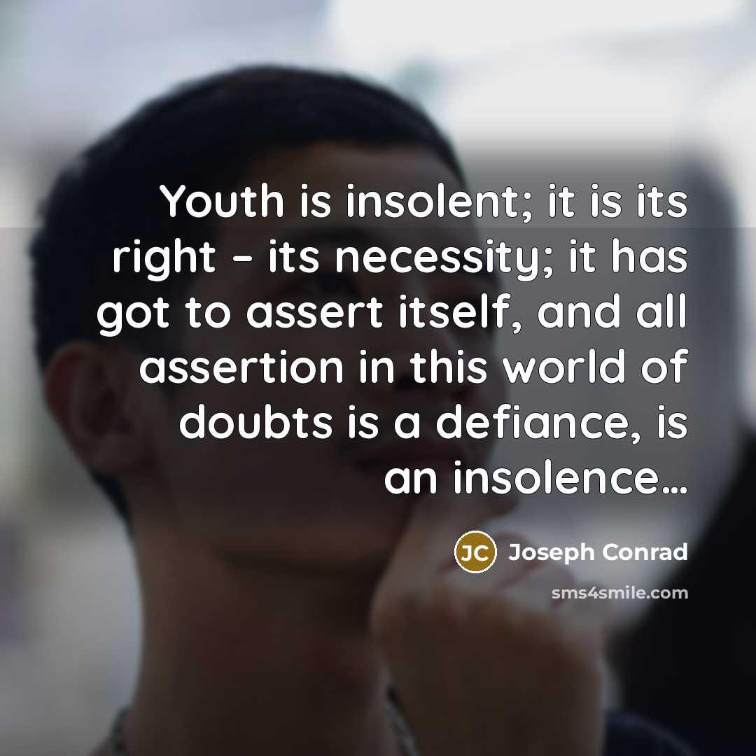 “Youth is insolent; it is its right – its necessity; it has got to assert itself, and all assertion in this world of doubts is a defiance, is an insolence…” quote by Joseph Conrad