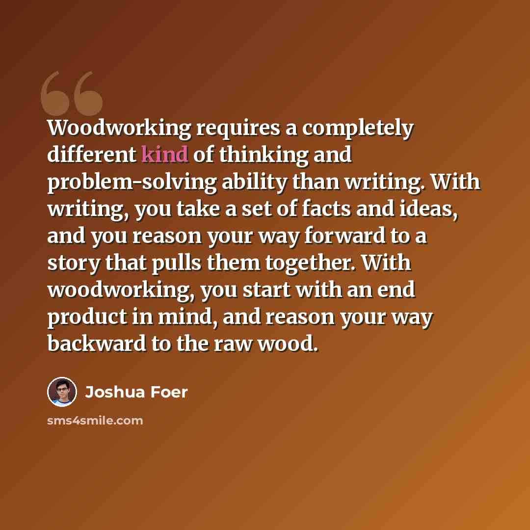 “Woodworking requires a completely different kind of thinking and problem-solving ability than writing. With writing, you take a set of facts and ideas, and you reason your way forward to a story that pulls them together. With woodworking, you start with an end product in mind, and reason your way…” quote by Joshua Foer