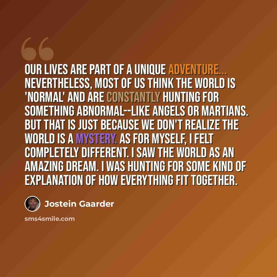 “Our lives are part of a unique adventure... Nevertheless, most of us think the world is 'normal' and are constantly hunting for something abnormal--like angels or Martians. But that is just because we don't realize the world is a mystery. As for myself, I felt completely different. I saw the world…” quote by Jostein Gaarder
