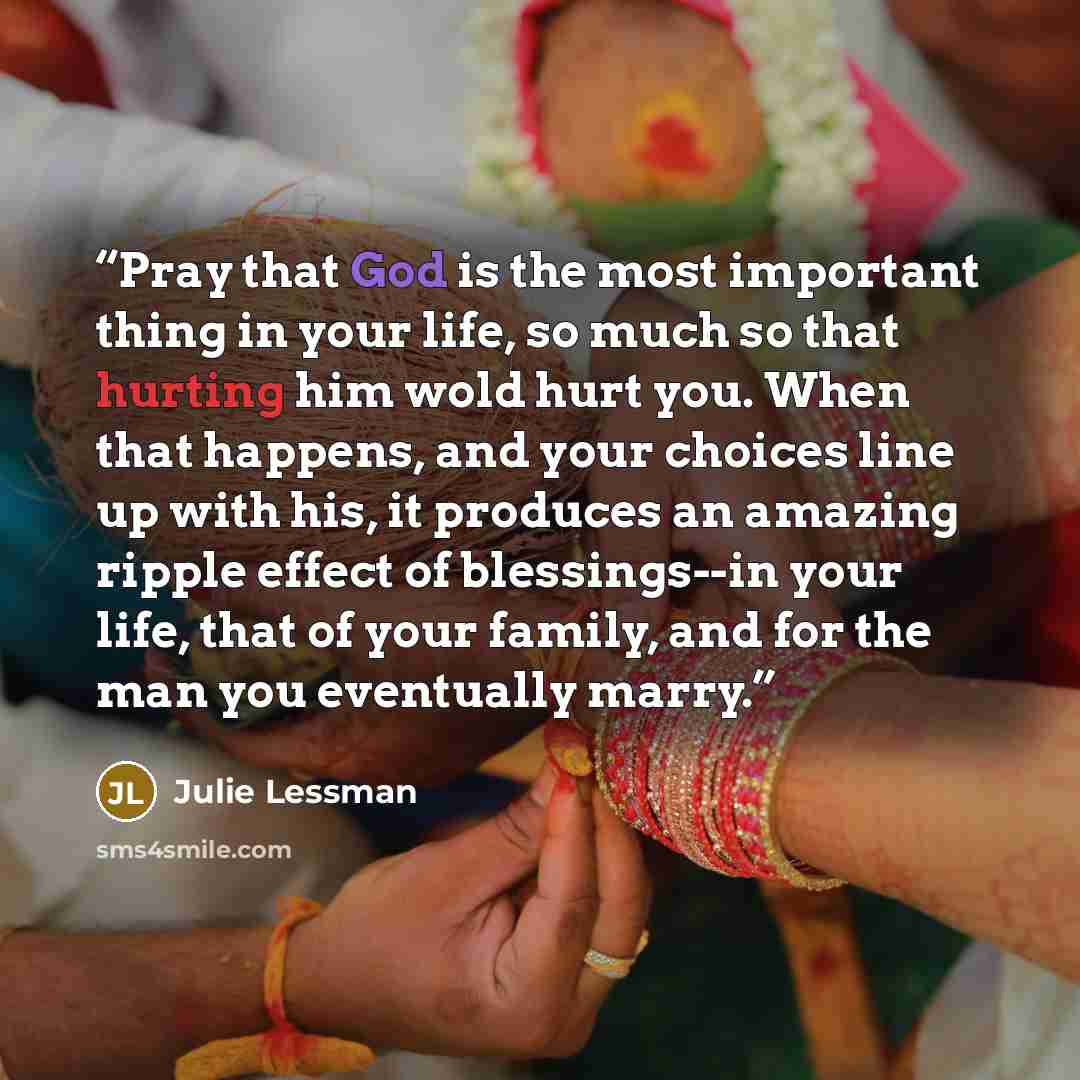 “Pray that God is the most important thing in your life, so much so that hurting him wold hurt you. When that happens, and your choices line up with his, it produces an amazing ripple effect of blessings--in your life, that of your family, and for the man you eventually marry.” quote by Julie Lessman