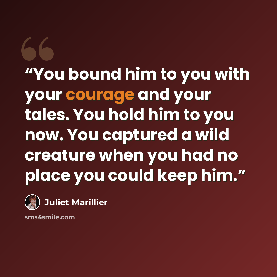 “You bound him to you with your courage and your tales. You hold him to you now. You captured a wild creature when you had no place you could keep him.” quote by Juliet Marillier