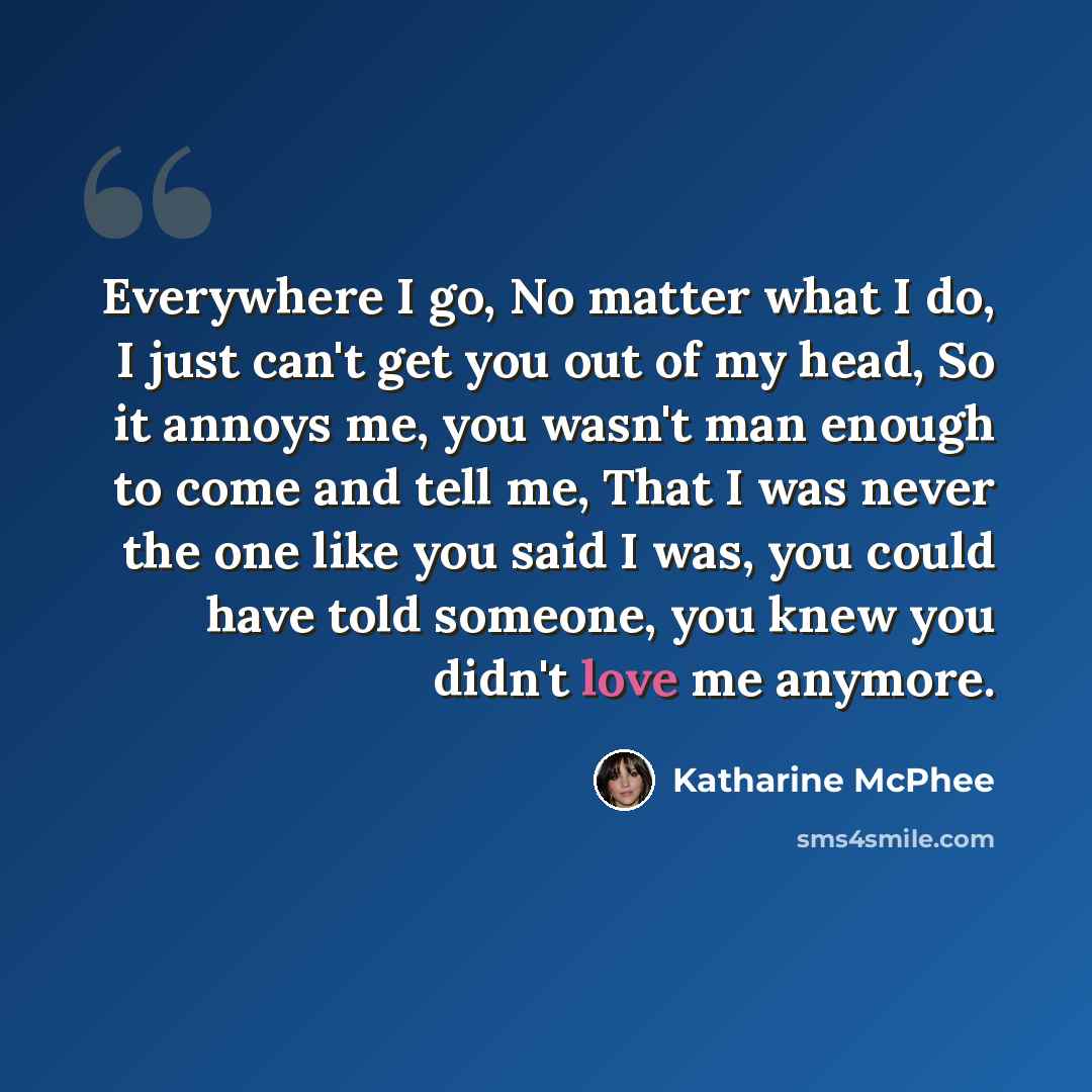 “Everywhere I go, No matter what I do, I just can't get you out of my head, So it annoys me, you wasn't man enough to come and tell me, That I was never the one like you said I was, you could have told someone, you knew you didn't love me anymore.” quote by Katharine Mcphee