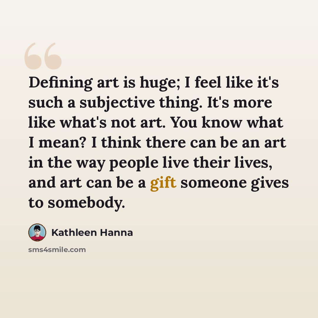 “Defining art is huge; I feel like it's such a subjective thing. It's more like what's not art. You know what I mean? I think there can be an art in the way people live their lives, and art can be a gift someone gives to somebody.” quote by Kathleen Hanna