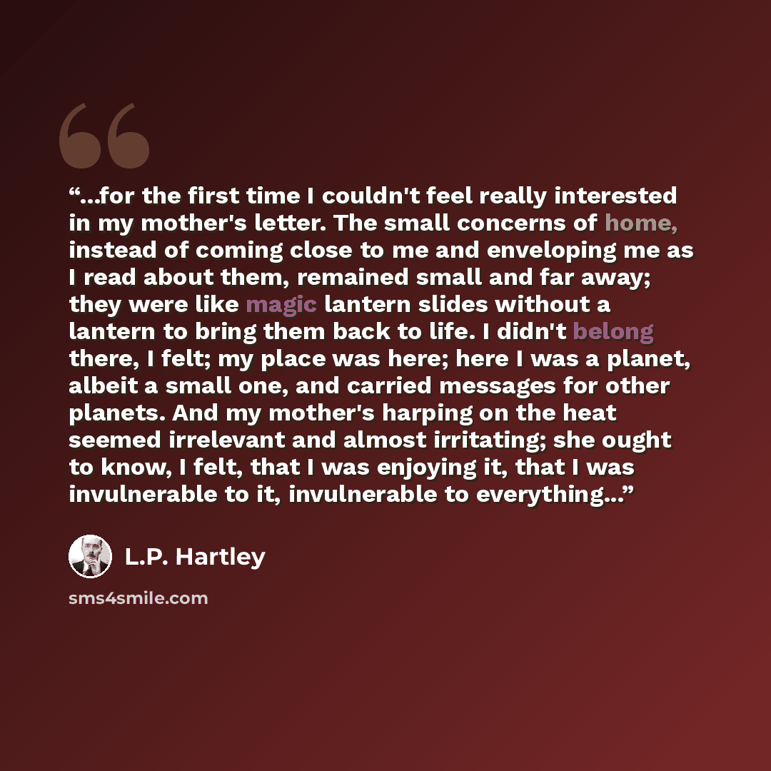 “...for the first time I couldn't feel really interested in my mother's letter. The small concerns of home, instead of coming close to me and enveloping me as I read about them, remained small and far away; they were like magic lantern slides without a lantern to bring them back to life. I didn't…” quote by L.P. Hartley
