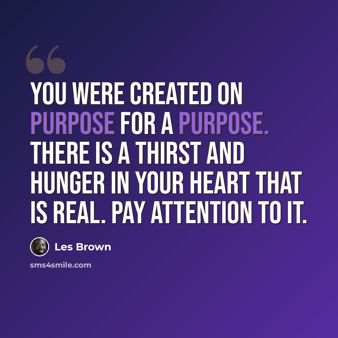 “You were created on purpose for a purpose. There is a thirst and hunger in your heart that is real. Pay attention to it.” quote by Les Brown