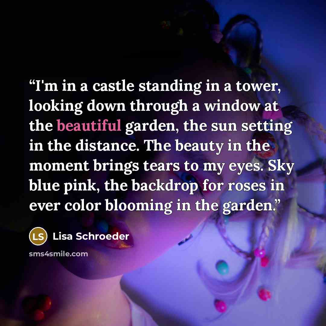 “I'm in a castle standing in a tower, looking down through a window at the beautiful garden, the sun setting in the distance. The beauty in the moment brings tears to my eyes. Sky blue pink, the backdrop for roses in ever color blooming in the garden.” quote by Lisa Schroeder