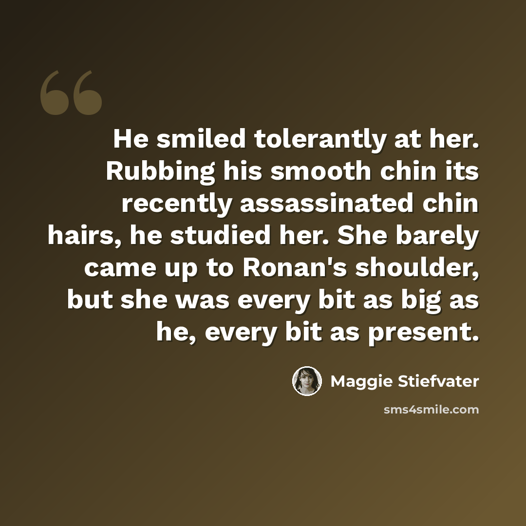 “He smiled tolerantly at her. Rubbing his smooth chin its recently assassinated chin hairs, he studied her. She barely came up to Ronan's shoulder, but she was every bit as big as he, every bit as present.” quote by Maggie Stiefvater