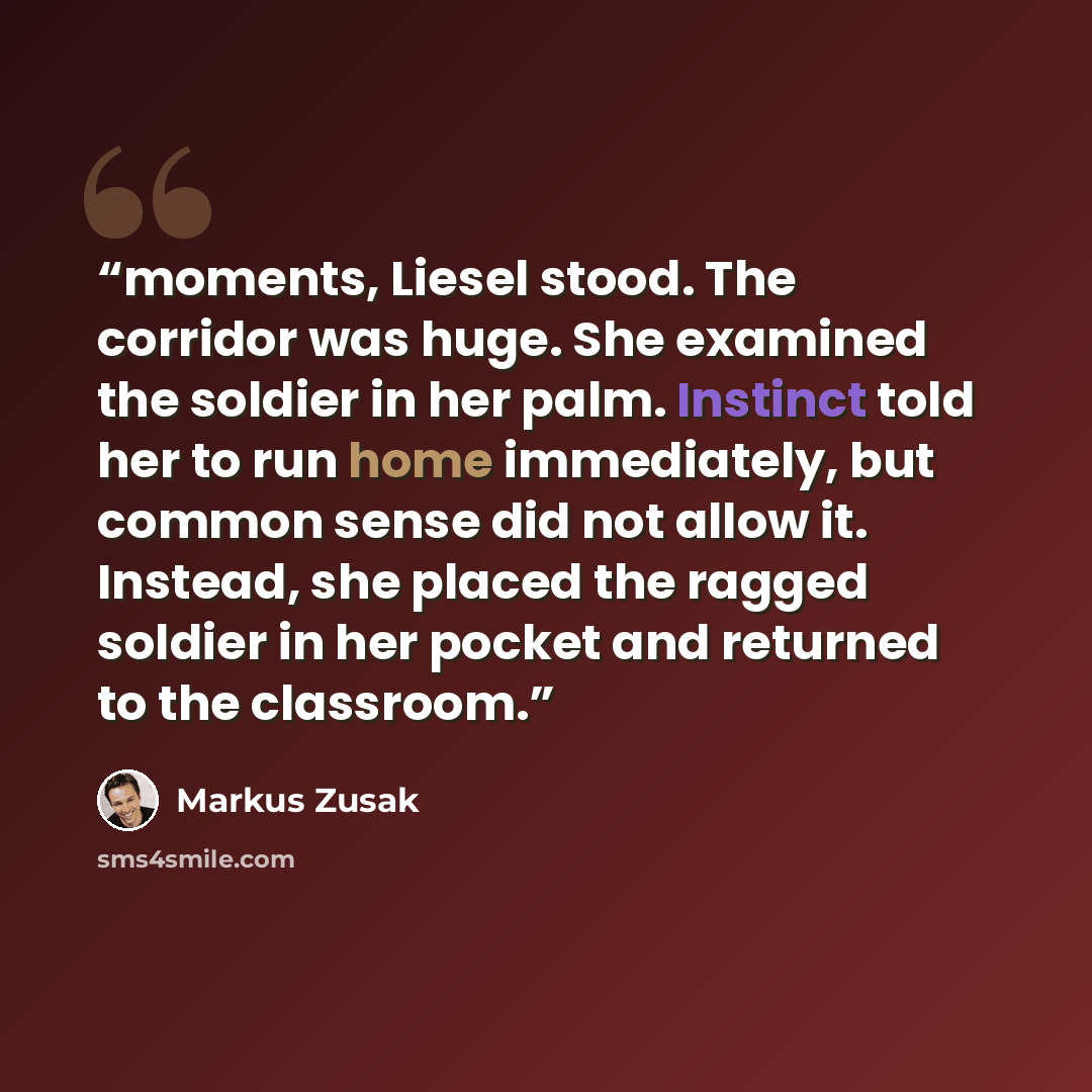 “moments, Liesel stood. The corridor was huge. She examined the soldier in her palm. Instinct told her to run home immediately, but common sense did not allow it. Instead, she placed the ragged soldier in her pocket and returned to the classroom.” quote by Markus Zusak