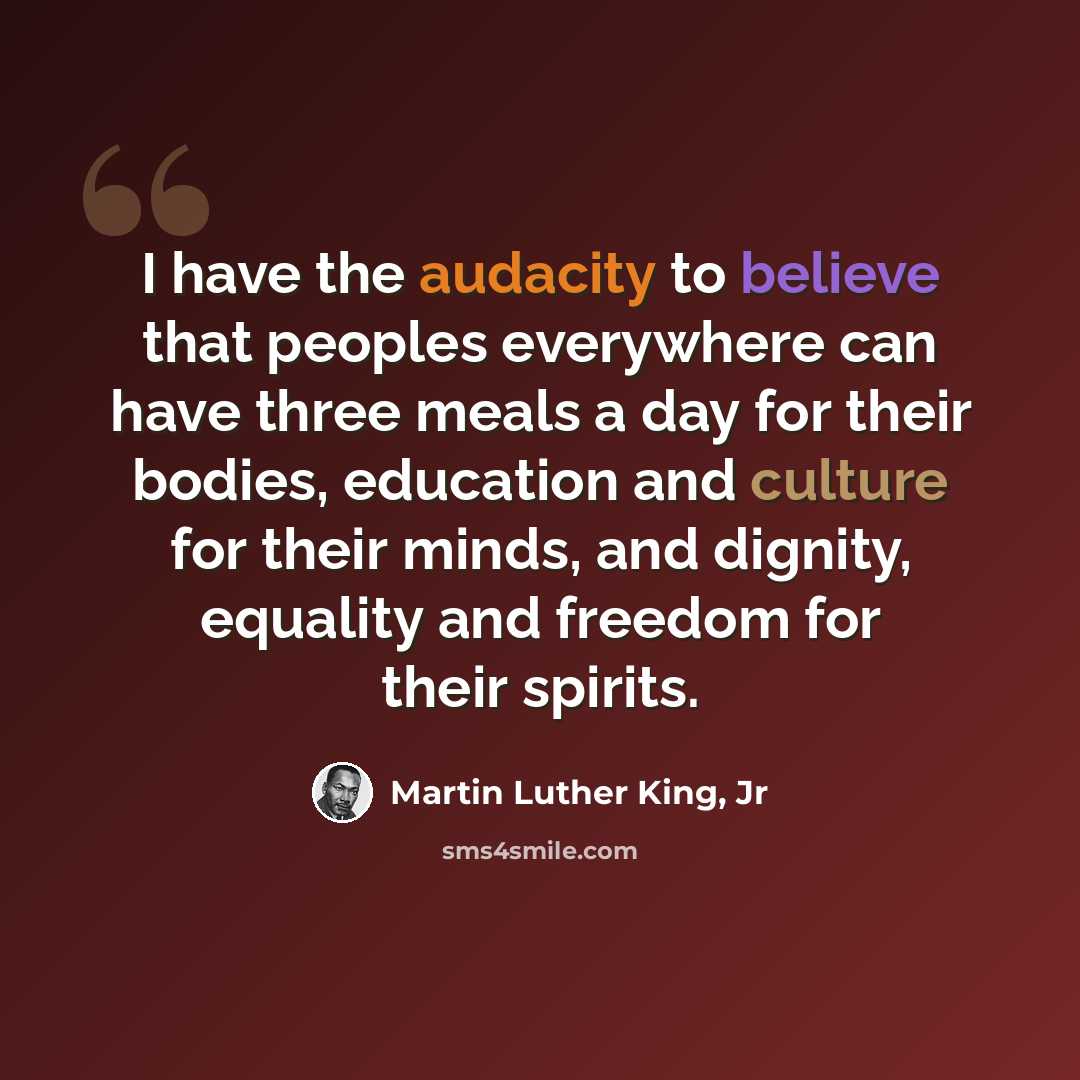“I have the audacity to believe that peoples everywhere can have three meals a day for their bodies, education and culture for their minds, and dignity, equality and freedom for their spirits.” quote by Martin Luther King, Jr