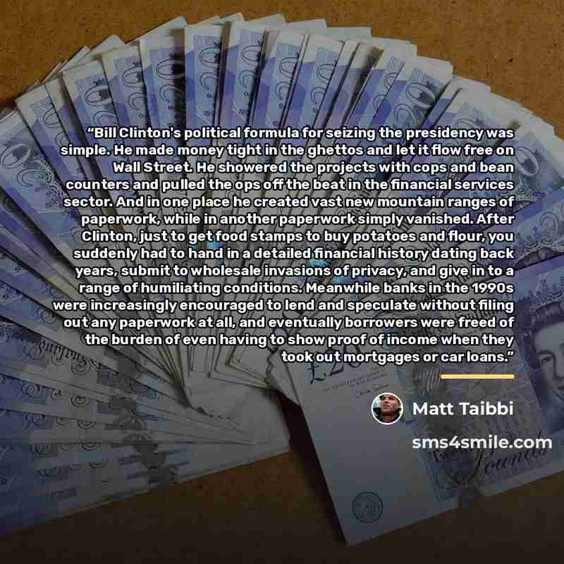 “Bill Clinton's political formula for seizing the presidency was simple. He made money tight in the ghettos and let it flow free on Wall Street. He showered the projects with cops and bean counters and pulled the ops off the beat in the financial services sector. And in one place he created vast…” quote by Matt Taibbi