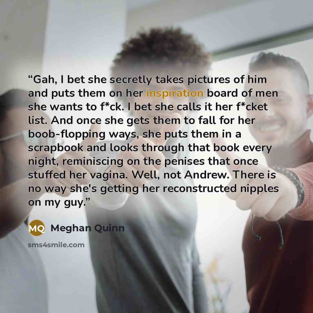 “Gah, I bet she secretly takes pictures of him and puts them on her inspiration board of men she wants to f*ck. I bet she calls it her f*cket list. And once she gets them to fall for her boob-flopping ways, she puts them in a scrapbook and looks through that book every night, reminiscing on the…” quote by Meghan Quinn