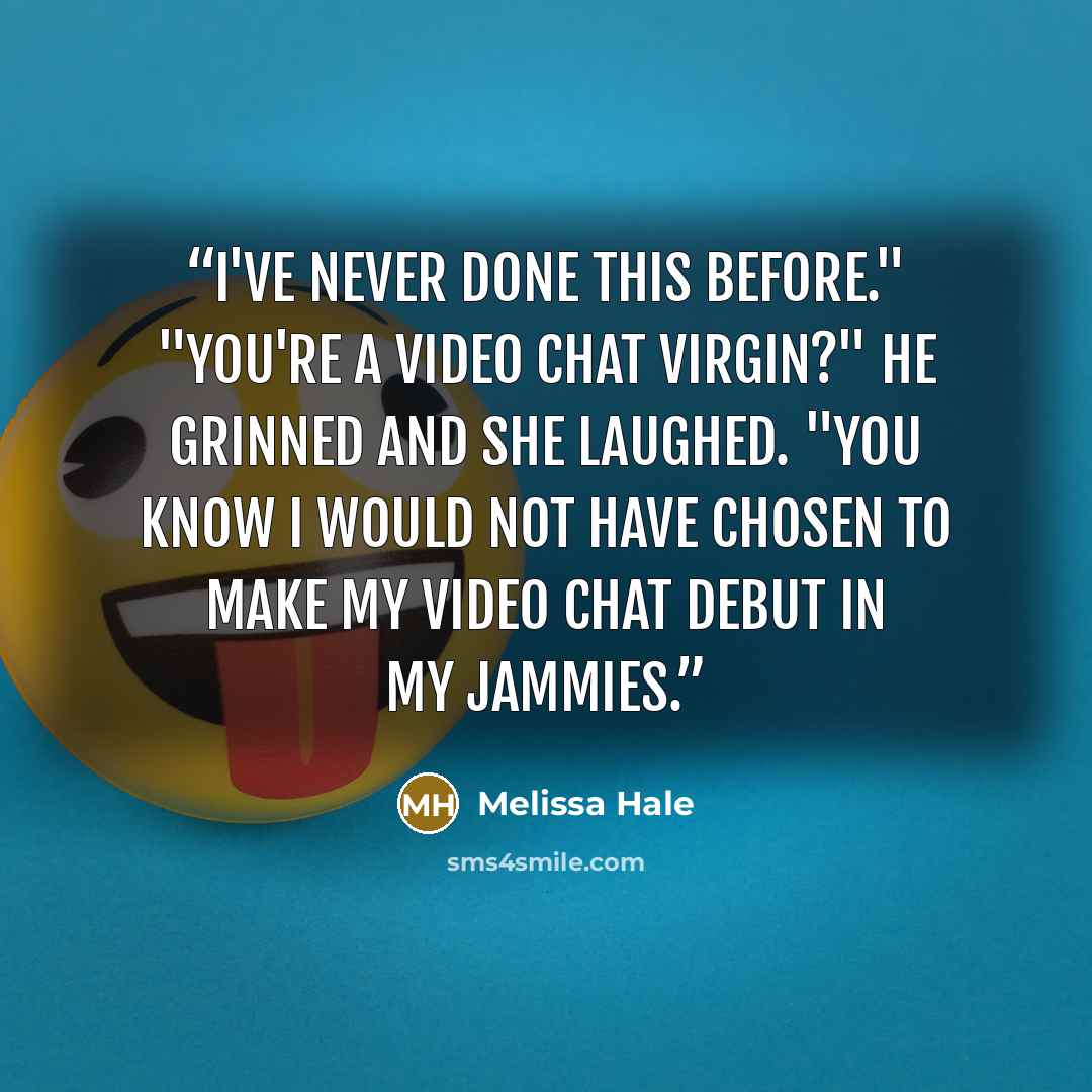 “I've never done this before." "You're a video chat virgin?" He grinned and she laughed. "You know I would not have chosen to make my video chat debut in my jammies.” quote by Melissa Hale