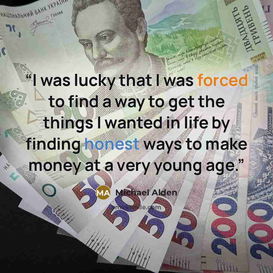 “I was lucky that I was forced to find a way to get the things I wanted in life by finding honest ways to make money at a very young age.” quote by Michael Alden