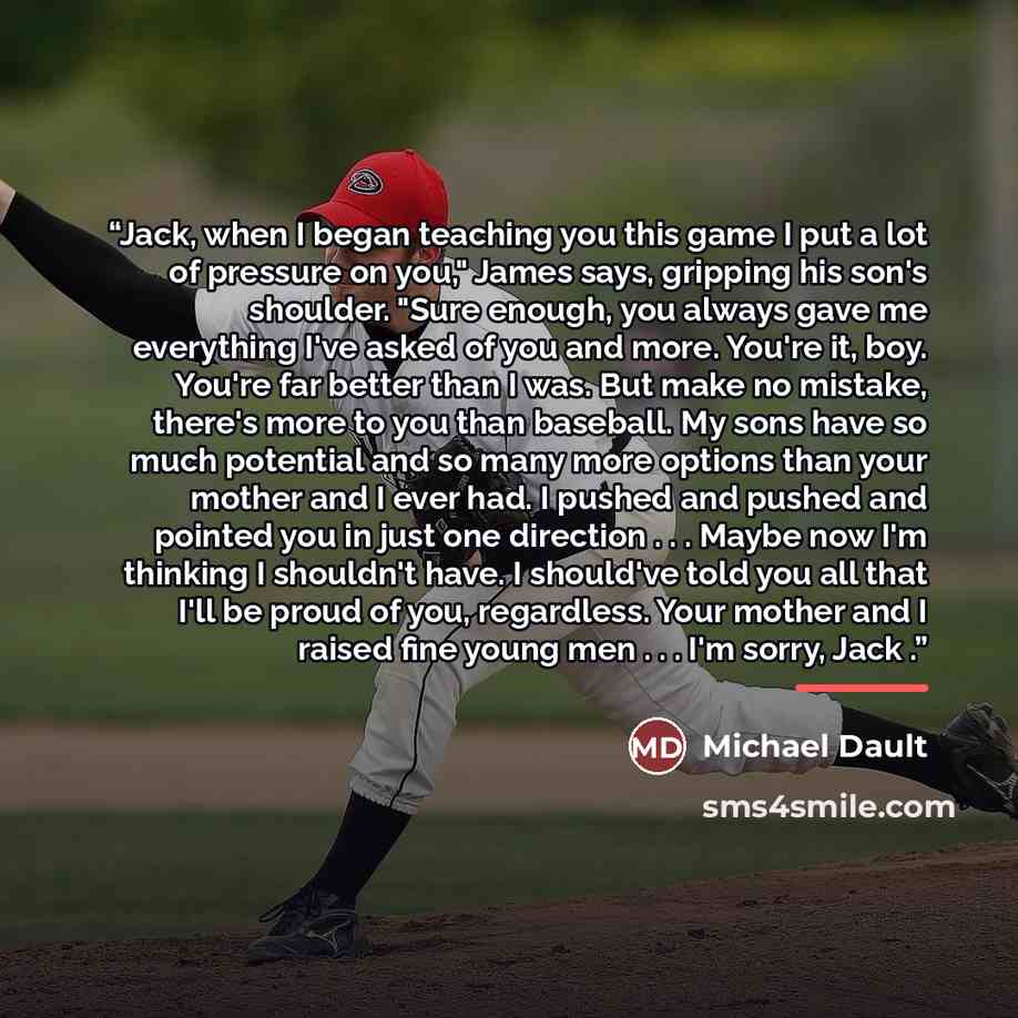 “Jack, when I began teaching you this game I put a lot of pressure on you," James says, gripping his son's shoulder. "Sure enough, you always gave me everything I've asked of you and more. You're it, boy. You're far better than I was. But make no mistake, there's more to you than baseball. My sons…” quote by Michael Dault