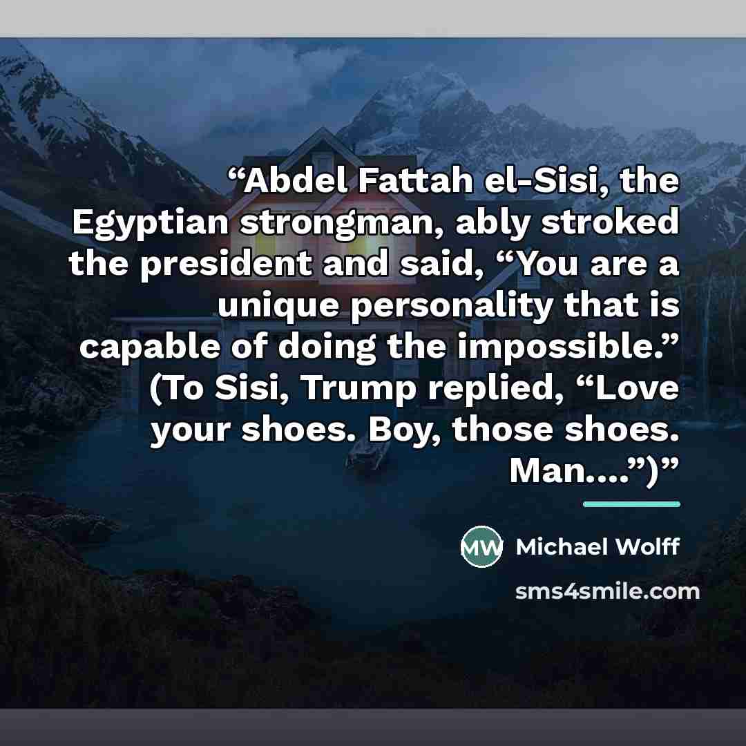 “Abdel Fattah el-Sisi, the Egyptian strongman, ably stroked the president and said, “You are a unique personality that is capable of doing the impossible.” (To Sisi, Trump replied, “Love your shoes. Boy, those shoes. Man.…”)” quote by Michael Wolff