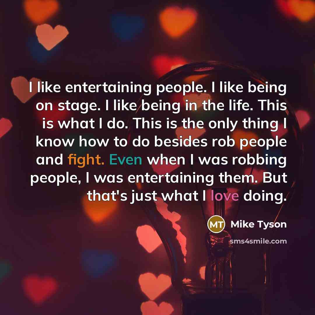 “I like entertaining people. I like being on stage. I like being in the life. This is what I do. This is the only thing I know how to do besides rob people and fight. Even when I was robbing people, I was entertaining them. But that's just what I love doing.” quote by Mike Tyson