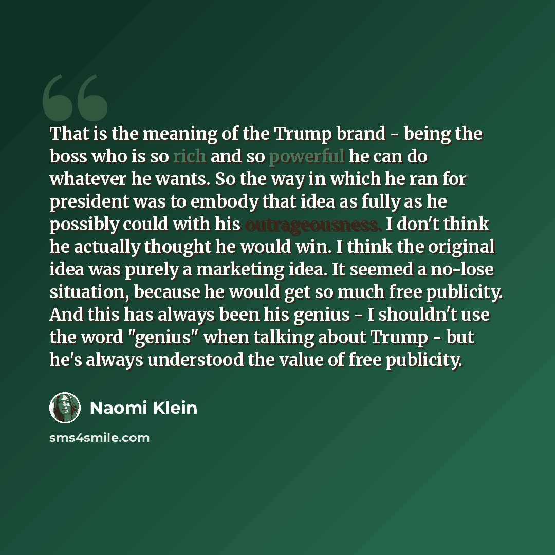 “That is the meaning of the Trump brand - being the boss who is so rich and so powerful he can do whatever he wants. So the way in which he ran for president was to embody that idea as fully as he possibly could with his outrageousness. I don't think he actually thought he would win. I think the…” quote by Naomi Klein