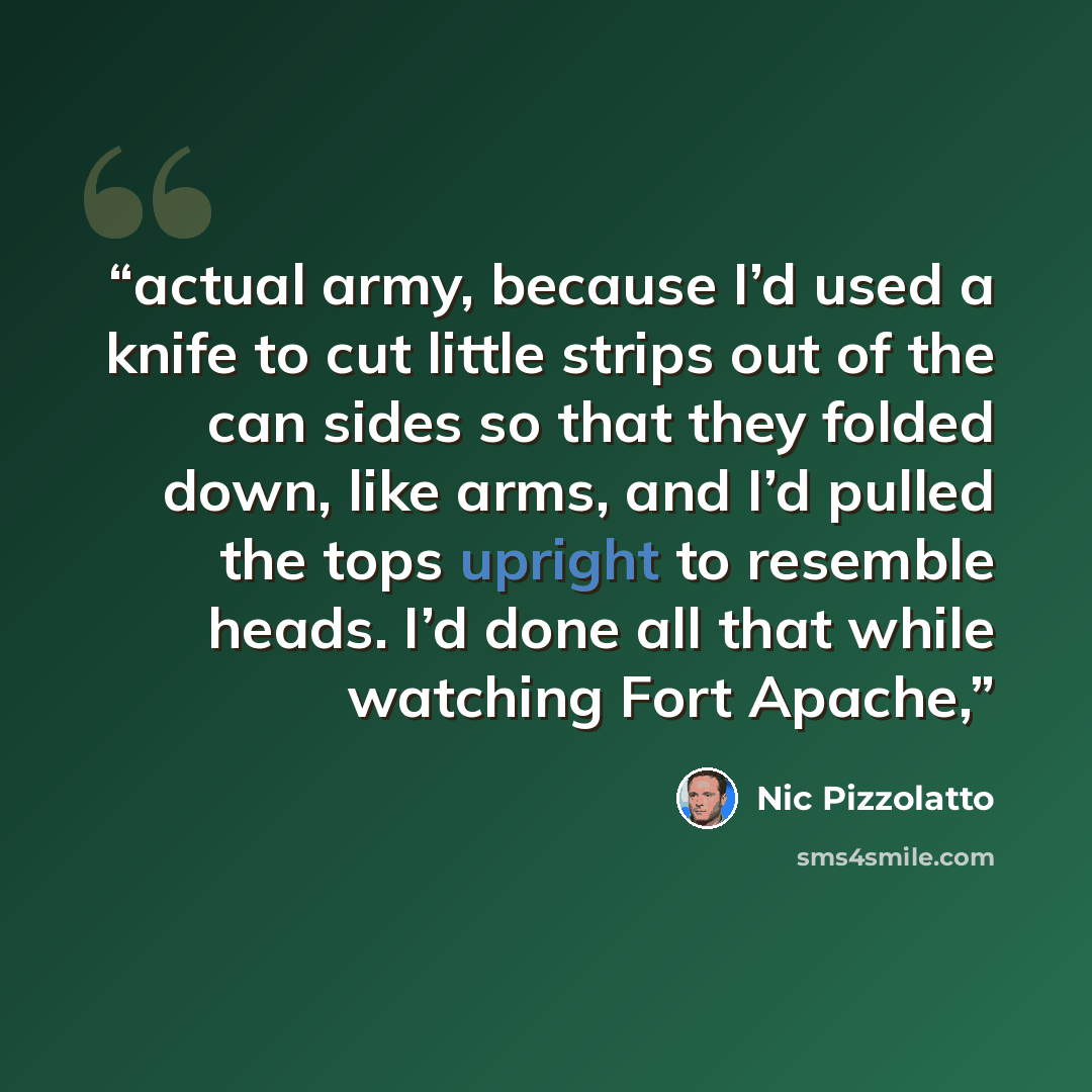 “actual army, because I’d used a knife to cut little strips out of the can sides so that they folded down, like arms, and I’d pulled the tops upright to resemble heads. I’d done all that while watching Fort Apache,” quote by Nic Pizzolatto