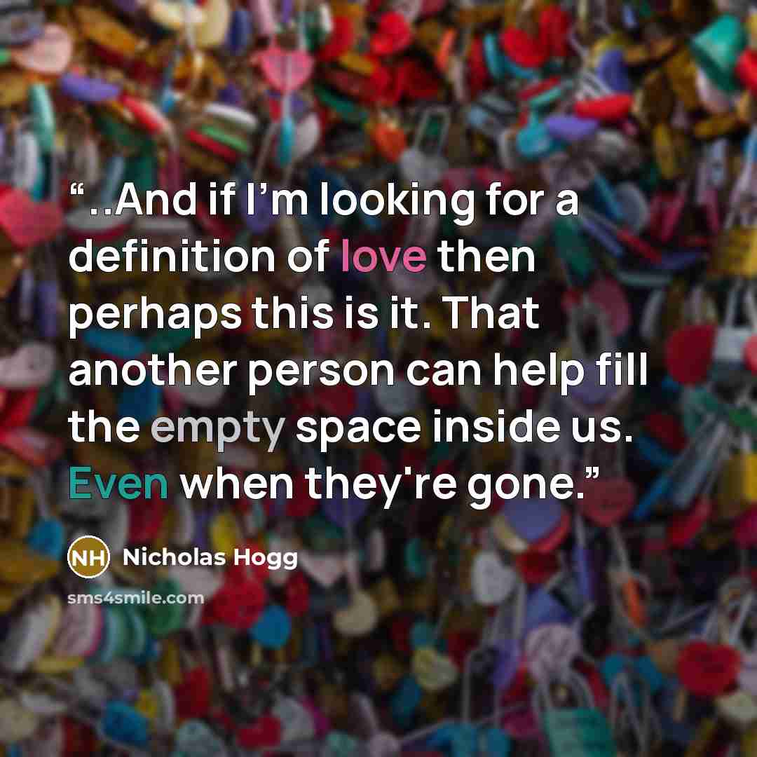 “..And if I'm looking for a definition of love then perhaps this is it. That another person can help fill the empty space inside us. Even when they're gone.” quote by Nicholas Hogg