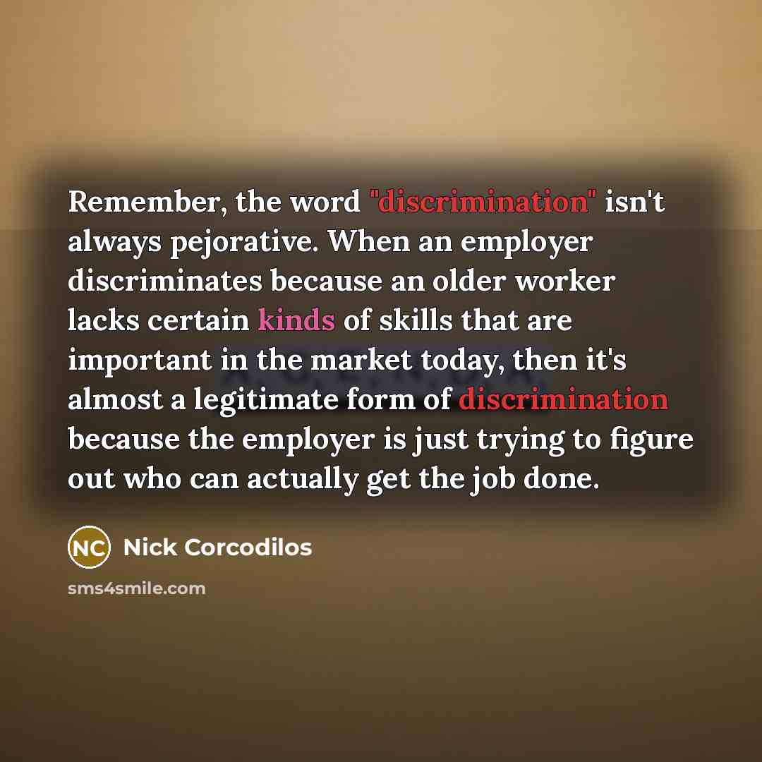 “Remember, the word "discrimination" isn't always pejorative. When an employer discriminates because an older worker lacks certain kinds of skills that are important in the market today, then it's almost a legitimate form of discrimination because the employer is just trying to figure out who can…” quote by Nick Corcodilos