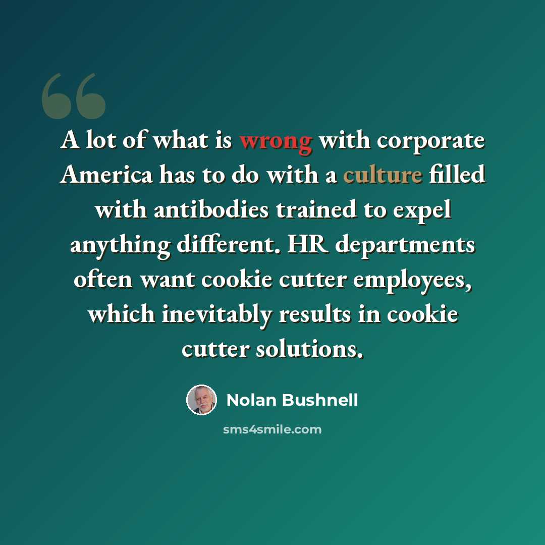 “A lot of what is wrong with corporate America has to do with a culture filled with antibodies trained to expel anything different. HR departments often want cookie cutter employees, which inevitably results in cookie cutter solutions.” quote by Nolan Bushnell