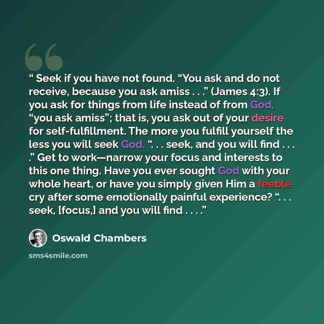“Seek if you have not found. “You ask and do not receive, because you ask amiss . . .” (James 4:3). If you ask for things from life instead of from God, “you ask amiss”; that is, you ask out of your desire for self-fulfillment. The more you fulfill yourself the less you will seek God. “. . . seek…” quote by Oswald Chambers