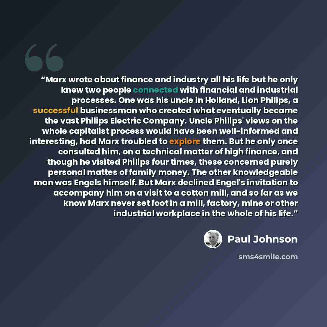 “Marx wrote about finance and industry all his life but he only knew two people connected with financial and industrial processes. One was his uncle in Holland, Lion Philips, a successful businessman who created what eventually became the vast Philips Electric Company. Uncle Philips' views on the…” quote by Paul Johnson