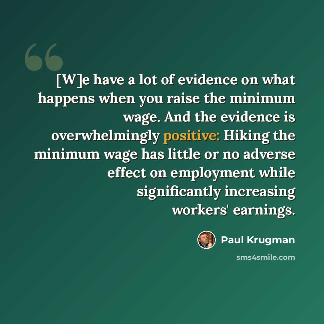 “[W]e have a lot of evidence on what happens when you raise the minimum wage. And the evidence is overwhelmingly positive: Hiking the minimum wage has little or no adverse effect on employment while significantly increasing workers' earnings.” quote by Paul Krugman