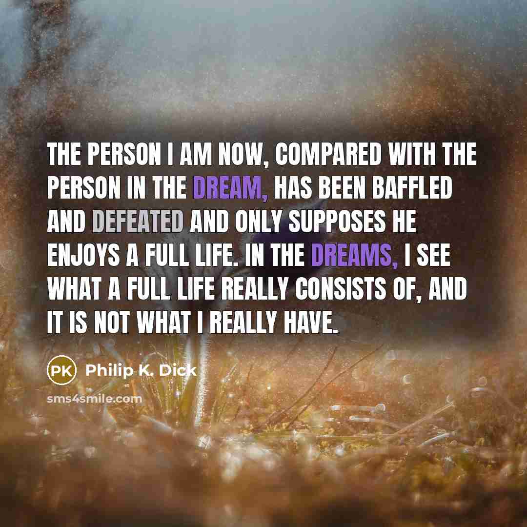 “The person I am now, compared with the person in the dream, has been baffled and defeated and only supposes he enjoys a full life. In the dreams, I see what a full life really consists of, and it is not what I really have.” quote by Philip K. Dick