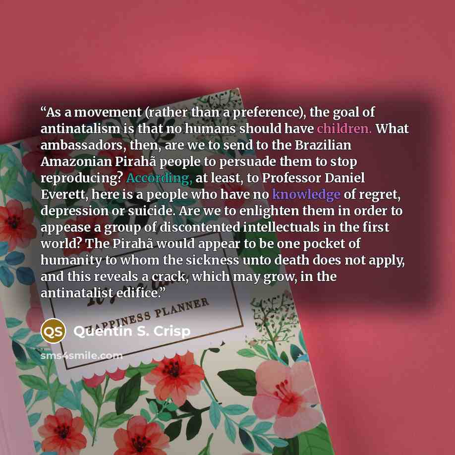“As a movement (rather than a preference), the goal of antinatalism is that no humans should have children. What ambassadors, then, are we to send to the Brazilian Amazonian Pirahã people to persuade them to stop reproducing? According, at least, to Professor Daniel Everett, here is a people who…” quote by Quentin S. Crisp