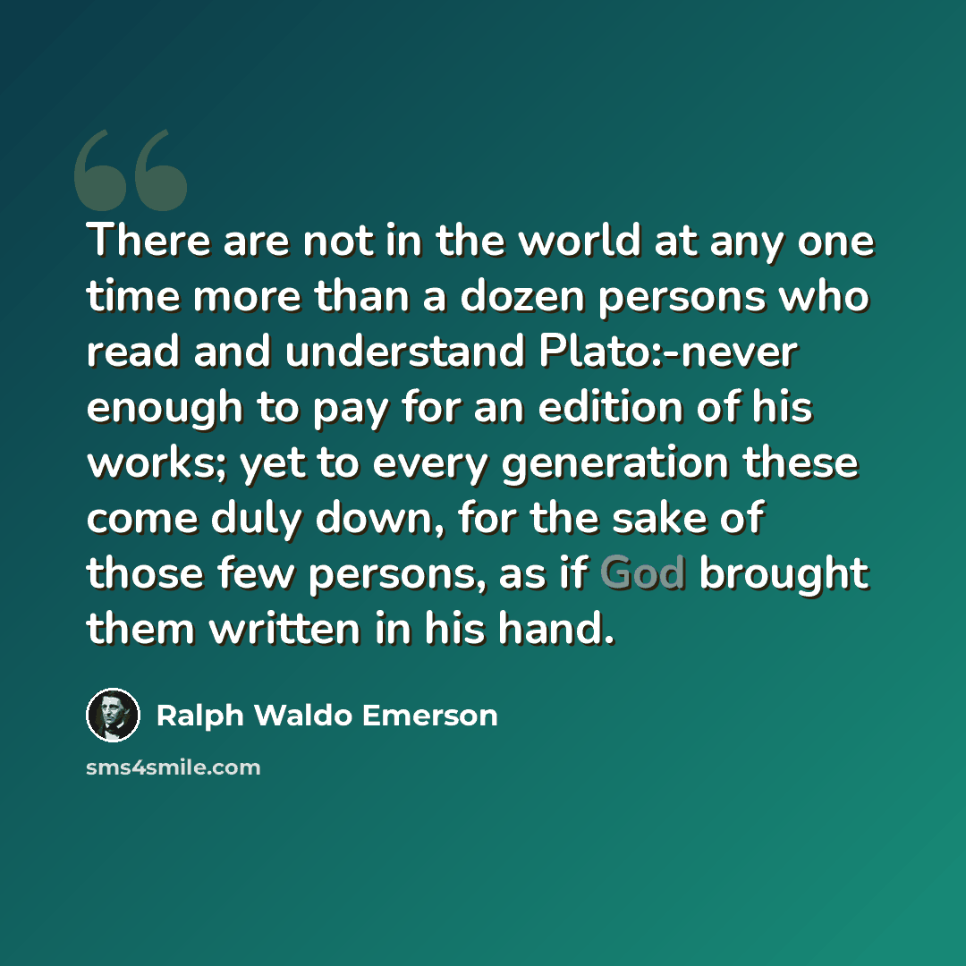 “There are not in the world at any one time more than a dozen persons who read and understand Plato:-never enough to pay for an edition of his works; yet to every generation these come duly down, for the sake of those few persons, as if God brought them written in his hand.” quote by Ralph Waldo Emerson