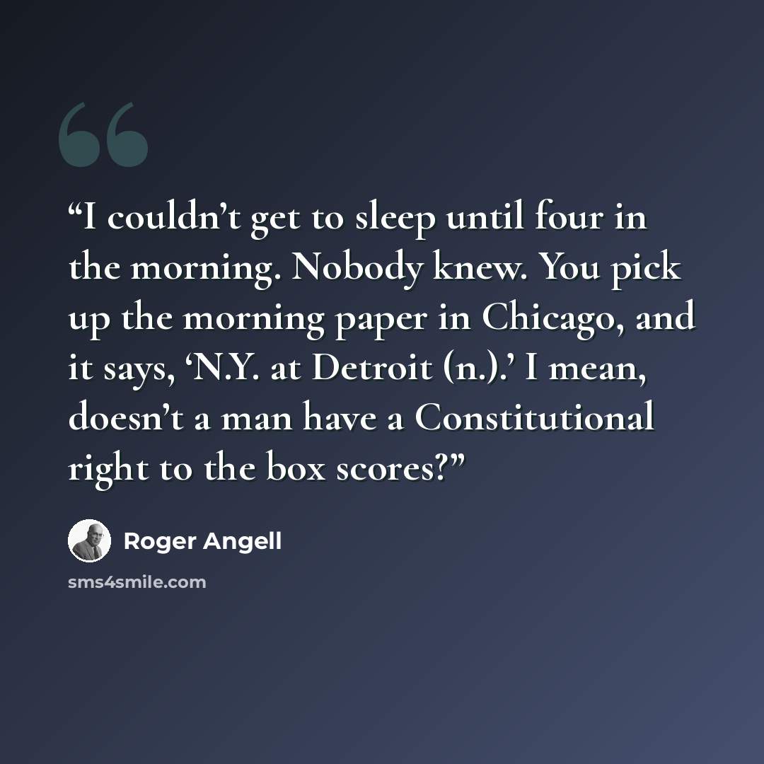“I couldn’t get to sleep until four in the morning. Nobody knew. You pick up the morning paper in Chicago, and it says, ‘N.Y. at Detroit (n.).’ I mean, doesn’t a man have a Constitutional right to the box scores?” quote by Roger Angell