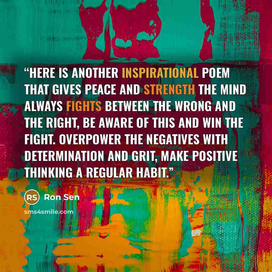 “Here is another Inspirational Poem that gives peace and strength The mind always fights between the wrong and the right, Be aware of this and win the fight. Overpower the negatives with determination and grit, Make positive thinking a regular habit.” quote by Ron Sen