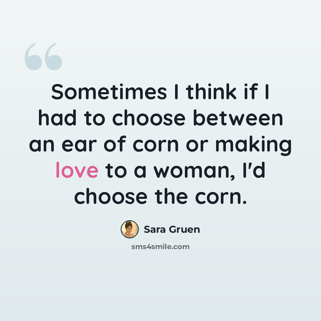 “Sometimes I think if I had to choose between an ear of corn or making love to a woman, I'd choose the corn.” quote by Sara Gruen
