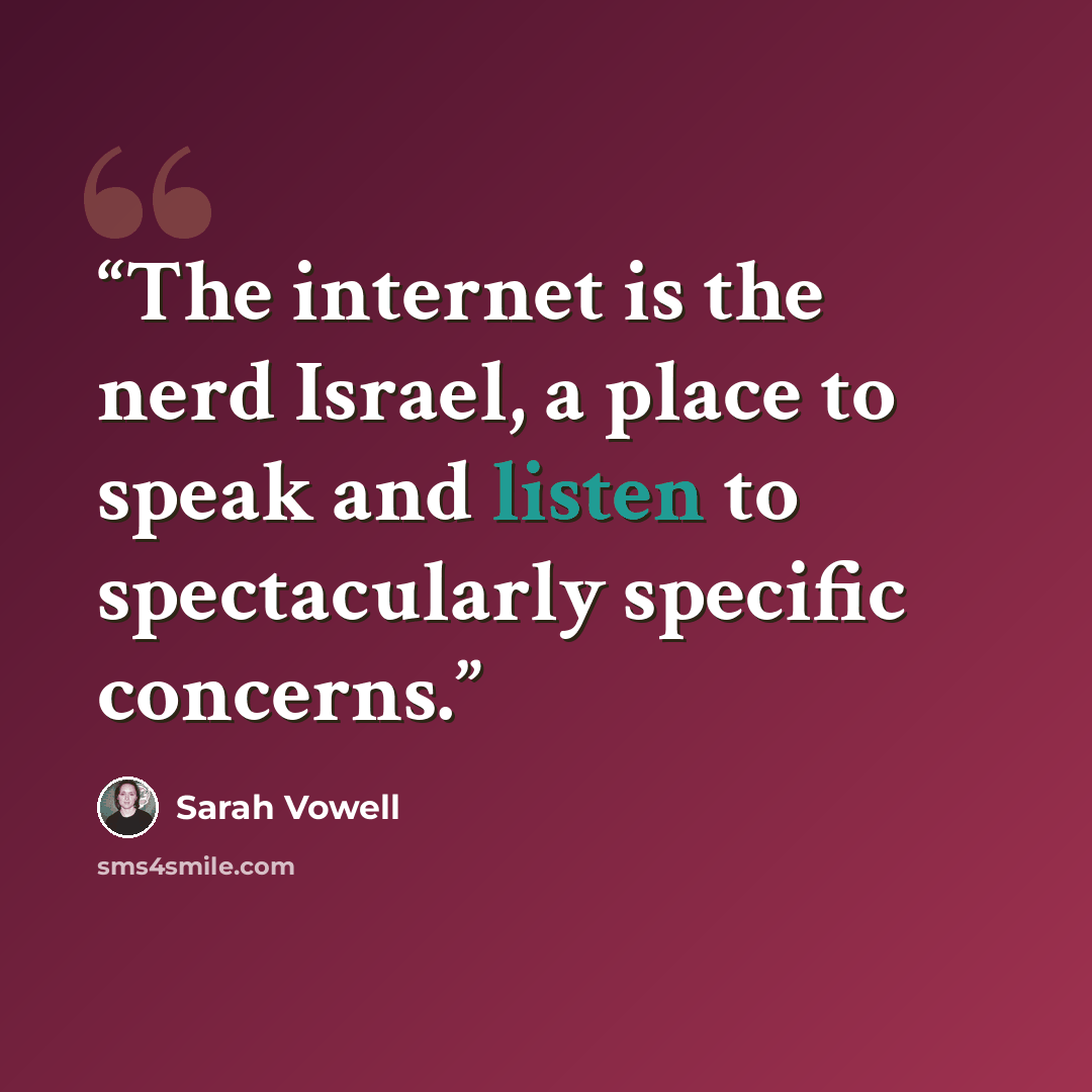 “The internet is the nerd Israel, a place to speak and listen to spectacularly specific concerns.” quote by Sarah Vowell