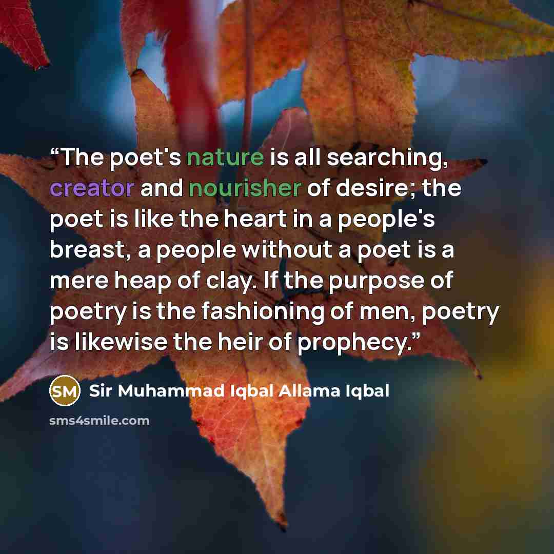 “The poet's nature is all searching, creator and nourisher of desire; the poet is like the heart in a people's breast, a people without a poet is a mere heap of clay. If the purpose of poetry is the fashioning of men, poetry is likewise the heir of prophecy.” quote by Sir Muhammad Iqbal Allama Iqbal