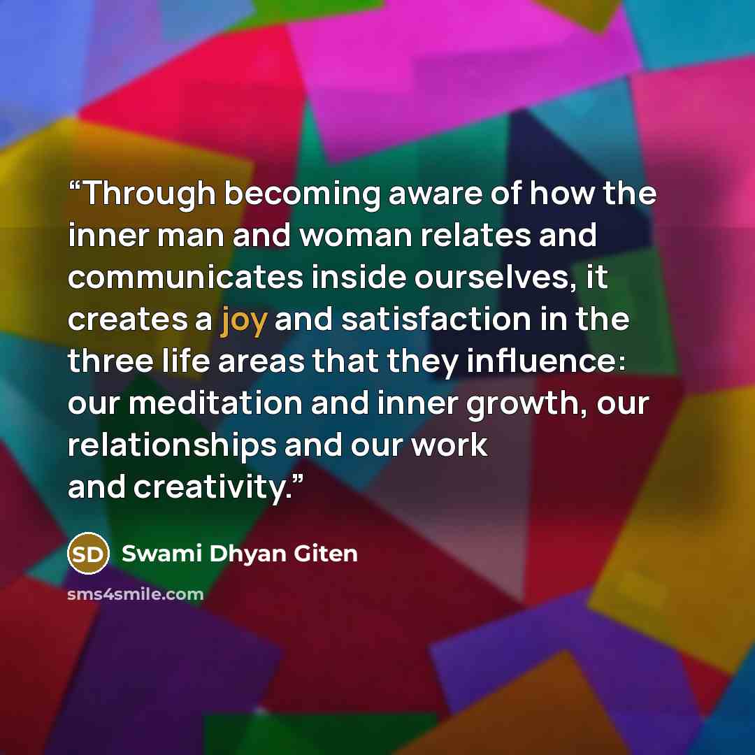 “Through becoming aware of how the inner man and woman relates and communicates inside ourselves, it creates a joy and satisfaction in the three life areas that they influence: our meditation and inner growth, our relationships and our work and creativity.” quote by Swami Dhyan Giten