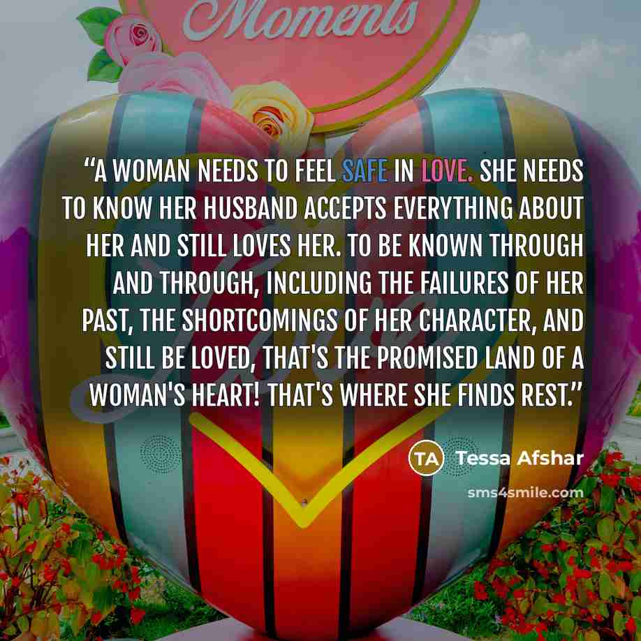 “A woman needs to feel safe in love. She needs to know her husband accepts everything about her and still loves her. To be known through and through, including the failures of her past, the shortcomings of her character, and still be loved, that's the Promised Land of a woman's heart! That's where…” quote by Tessa Afshar