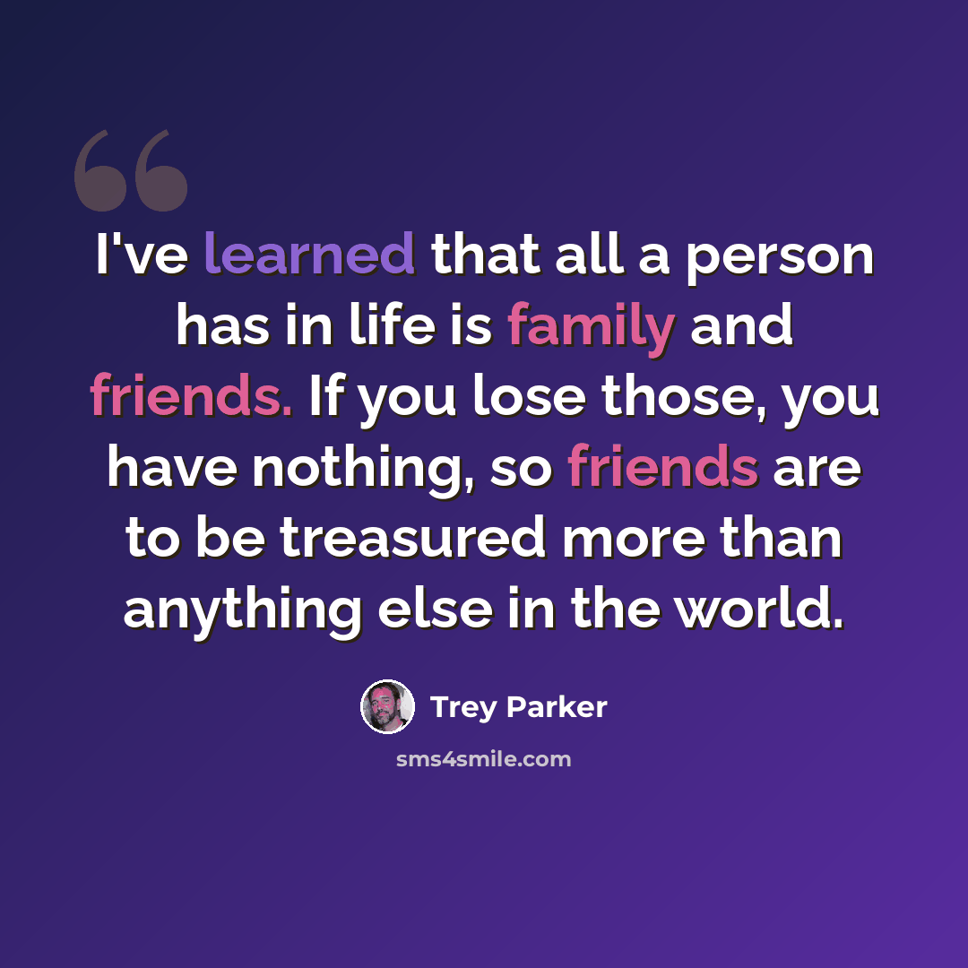 “I've learned that all a person has in life is family and friends. If you lose those, you have nothing, so friends are to be treasured more than anything else in the world.” quote by Trey Parker